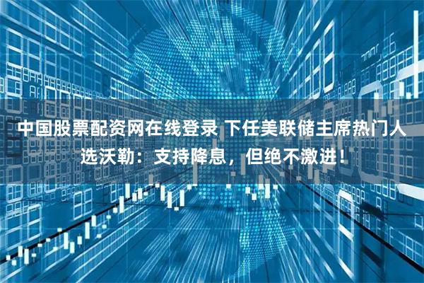中国股票配资网在线登录 下任美联储主席热门人选沃勒：支持降息，但绝不激进！