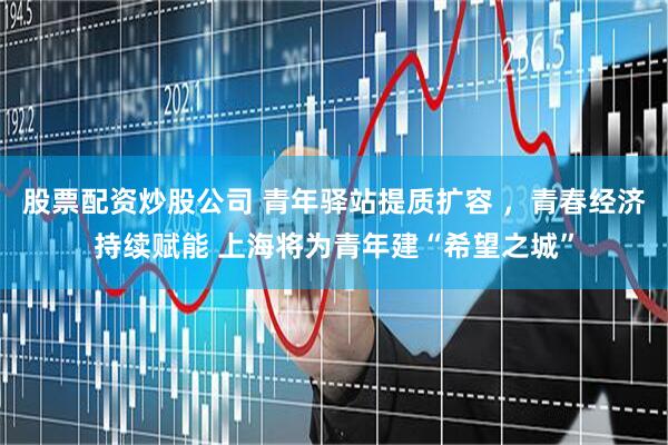 股票配资炒股公司 青年驿站提质扩容 ，青春经济持续赋能 上海将为青年建“希望之城”