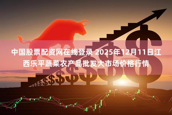 中国股票配资网在线登录 2025年12月11日江西乐平蔬菜农产品批发大市场价格行情