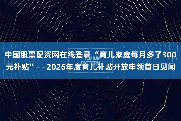 中国股票配资网在线登录 “育儿家庭每月多了300元补贴”——2026年度育儿补贴开放申领首日见闻