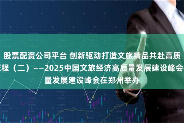 股票配资公司平台 创新驱动打造文旅精品共赴高质量发展新征程（二）——2025中国文旅经济高质量发展建设峰会在郑州举办