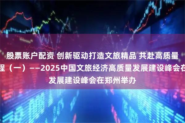 股票账户配资 创新驱动打造文旅精品 共赴高质量发展新征程（一）——2025中国文旅经济高质量发展建设峰会在郑州举办
