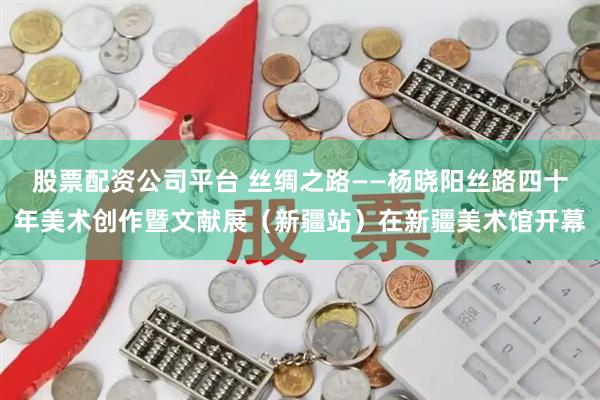 股票配资公司平台 丝绸之路——杨晓阳丝路四十年美术创作暨文献展（新疆站）在新疆美术馆开幕