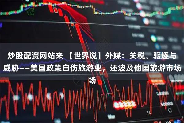 炒股配资网站来 【世界说】外媒：关税、驱逐与威胁——美国政策自伤旅游业，还波及他国旅游市场