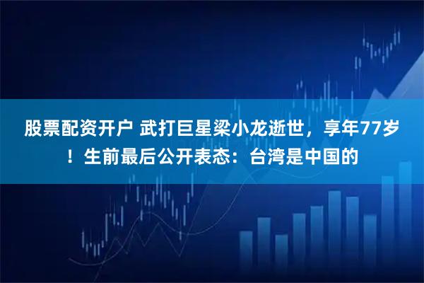 股票配资开户 武打巨星梁小龙逝世，享年77岁！生前最后公开表态：台湾是中国的