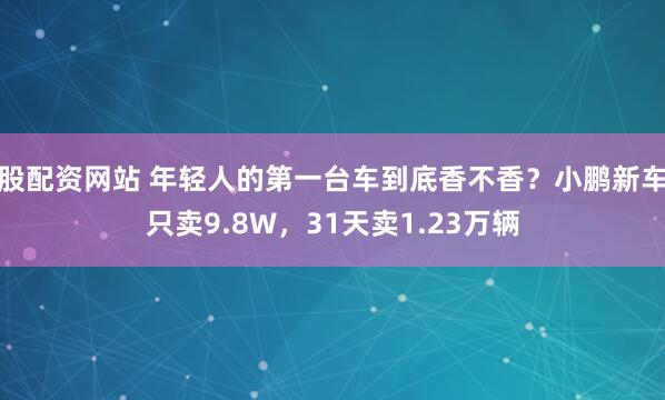 股配资网站 年轻人的第一台车到底香不香？小鹏新车只卖9.8W，31天卖1.23万辆