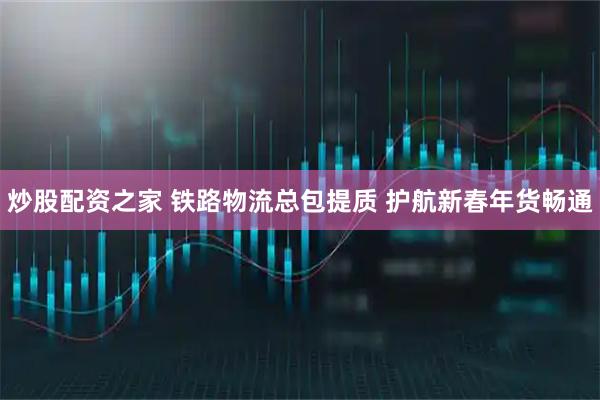 炒股配资之家 铁路物流总包提质 护航新春年货畅通
