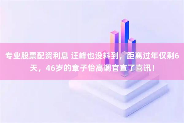 专业股票配资利息 汪峰也没料到，距离过年仅剩6天，46岁的章子怡高调官宣了喜讯！