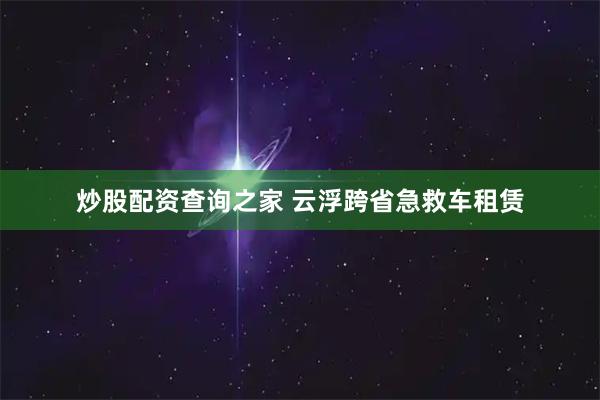 炒股配资查询之家 云浮跨省急救车租赁