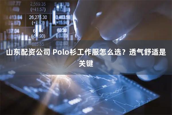 山东配资公司 Polo衫工作服怎么选？透气舒适是关键