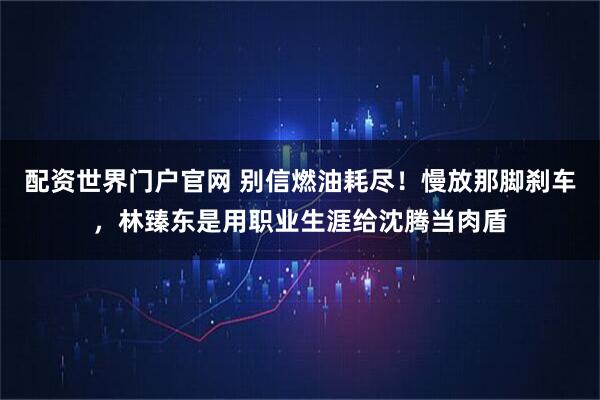 配资世界门户官网 别信燃油耗尽！慢放那脚刹车，林臻东是用职业生涯给沈腾当肉盾