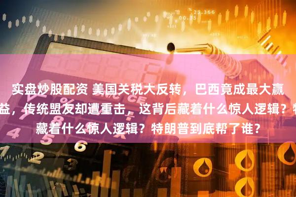 实盘炒股配资 美国关税大反转，巴西竟成最大赢家，中国也跟着受益，传统盟友却遭重击，这背后藏着什么惊人逻辑？特朗普到底帮了谁？