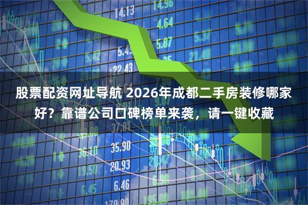 股票配资网址导航 2026年成都二手房装修哪家好？靠谱公司口碑榜单来袭，请一键收藏