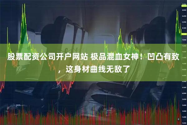 股票配资公司开户网站 极品混血女神！凹凸有致，这身材曲线无敌了