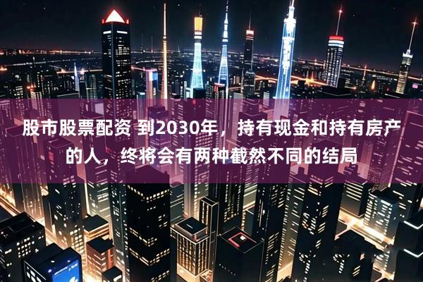 股市股票配资 到2030年，持有现金和持有房产的人，终将会有两种截然不同的结局