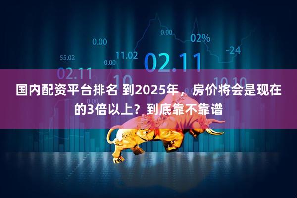 国内配资平台排名 到2025年，房价将会是现在的3倍以上？到底靠不靠谱