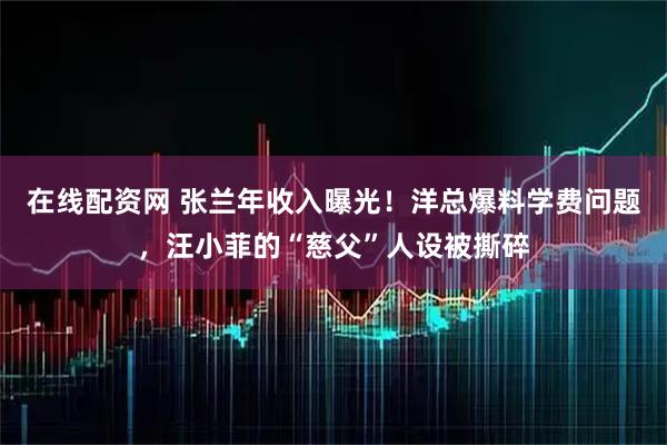 在线配资网 张兰年收入曝光！洋总爆料学费问题，汪小菲的“慈父”人设被撕碎