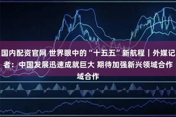 国内配资官网 世界眼中的“十五五”新航程｜外媒记者：中国发展迅速成就巨大 期待加强新兴领域合作