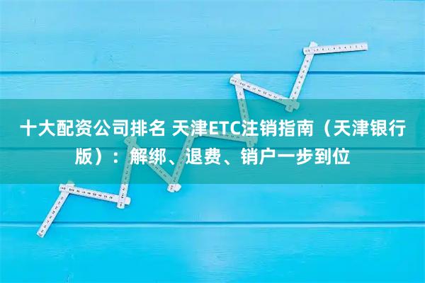 十大配资公司排名 天津ETC注销指南（天津银行版）：解绑、退费、销户一步到位