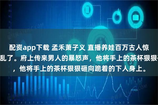 配资app下载 孟禾萧子义 直播养娃百万古人惊掉下巴 安静的靖王府乱了。府上传来男人的暴怒声，他将手上的茶杯狠狠砸向跪着的下人身上。