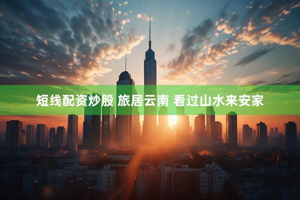 短线配资炒股 旅居云南 看过山水来安家