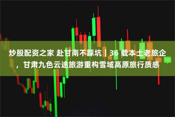 炒股配资之家 赴甘南不踩坑｜36 载本土老旅企，甘肃九色云途旅游重构雪域高原旅行质感