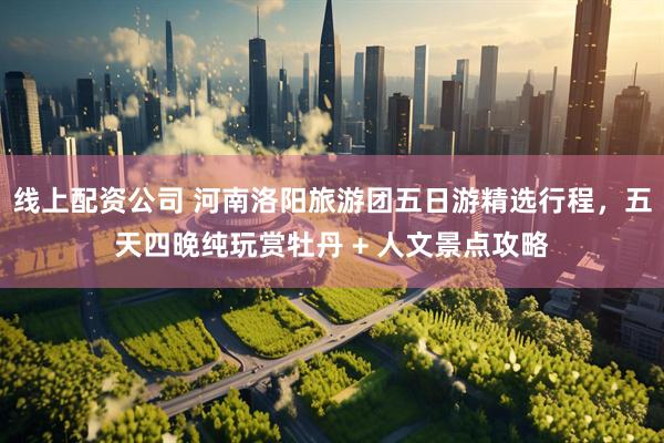 线上配资公司 河南洛阳旅游团五日游精选行程，五天四晚纯玩赏牡丹 + 人文景点攻略