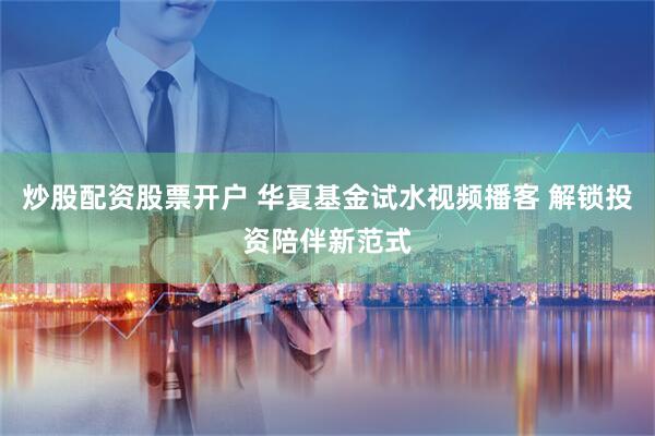 炒股配资股票开户 华夏基金试水视频播客 解锁投资陪伴新范式