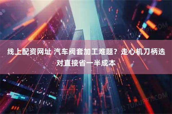 线上配资网址 汽车阀套加工难题？走心机刀柄选对直接省一半成本
