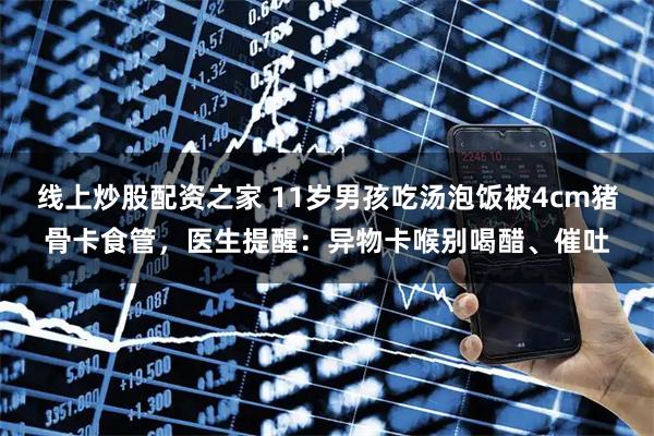 线上炒股配资之家 11岁男孩吃汤泡饭被4cm猪骨卡食管，医生提醒：异物卡喉别喝醋、催吐