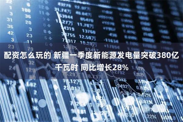 配资怎么玩的 新疆一季度新能源发电量突破380亿千瓦时 同比增长28%