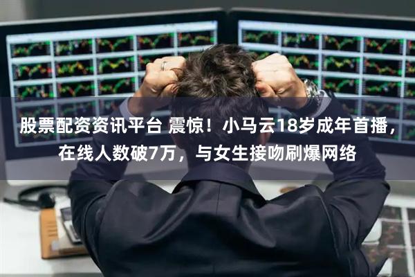 股票配资资讯平台 震惊！小马云18岁成年首播，在线人数破7万，与女生接吻刷爆网络