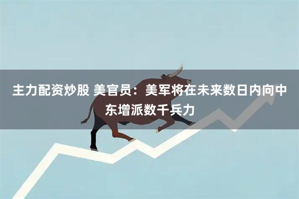 主力配资炒股 美官员：美军将在未来数日内向中东增派数千兵力
