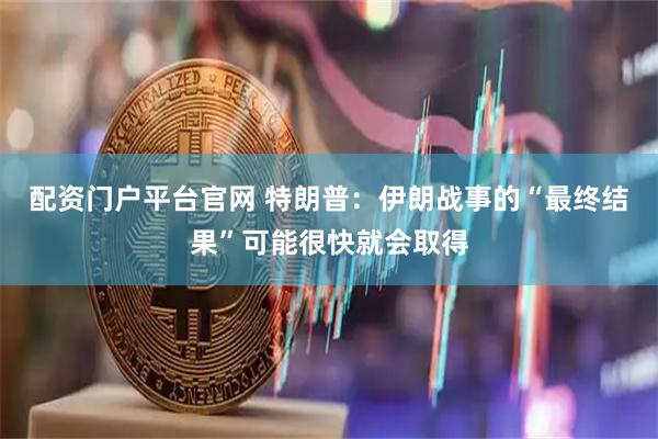 配资门户平台官网 特朗普：伊朗战事的“最终结果”可能很快就会取得