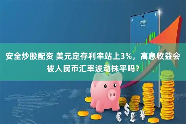 安全炒股配资 美元定存利率站上3%，高息收益会被人民币汇率波动抹平吗？