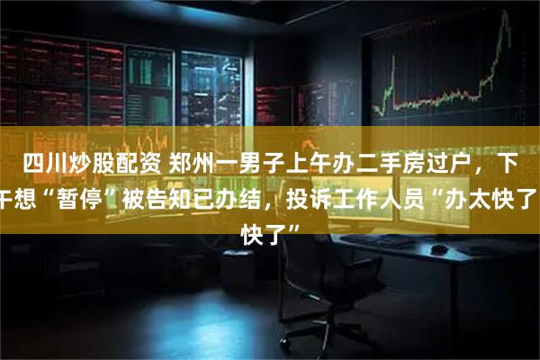 四川炒股配资 郑州一男子上午办二手房过户，下午想“暂停”被告知已办结，投诉工作人员“办太快了”