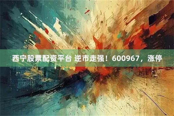 西宁股票配资平台 逆市走强！600967，涨停